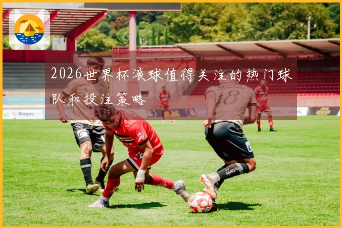 2026世界杯滚球值得关注的热门球队和投注策略