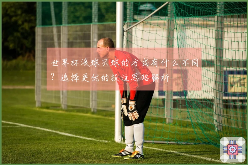 世界杯滚球买球的方式有什么不同？选择更优的投注思路解析