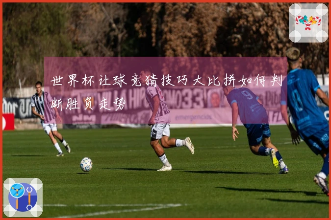 世界杯让球竞猜技巧大比拼如何判断胜负走势